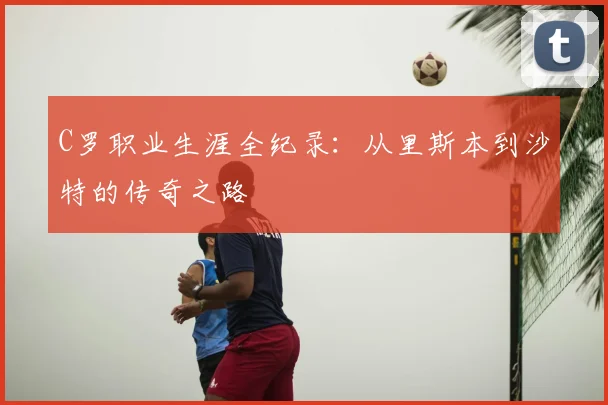 C罗职业生涯全纪录：从里斯本到沙特的传奇之路