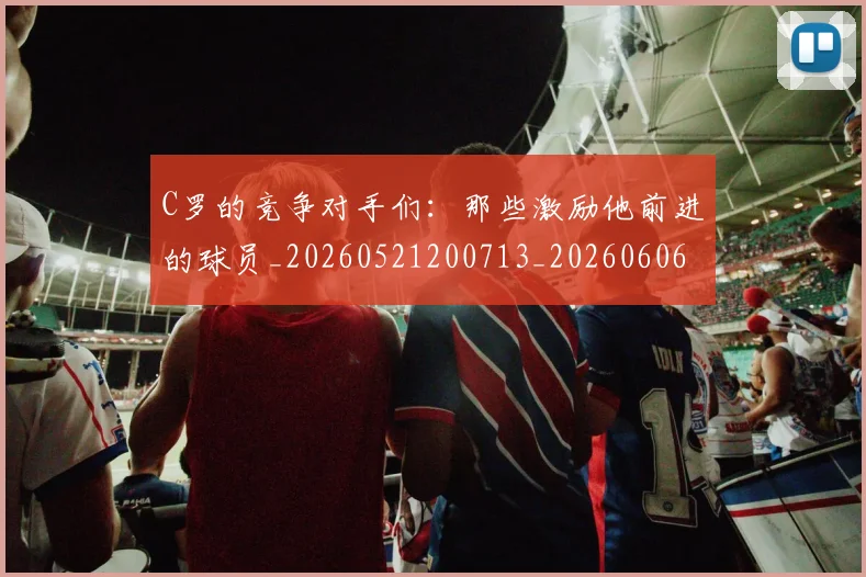 C罗的竞争对手们:那些激励他前进的球员_20260521200713_20260606165429