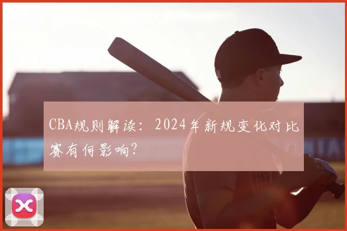 CBA规则解读:2024年新规变化对比赛有何影响?