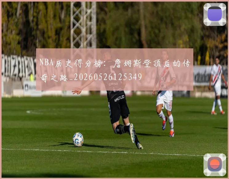 NBA历史得分榜：詹姆斯登顶后的传奇之路_20260526125349