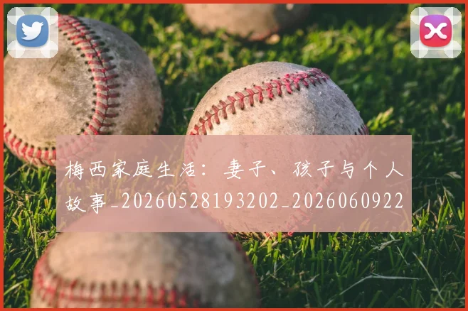 梅西家庭生活:妻子、孩子与个人故事_20260528193202_20260609221940