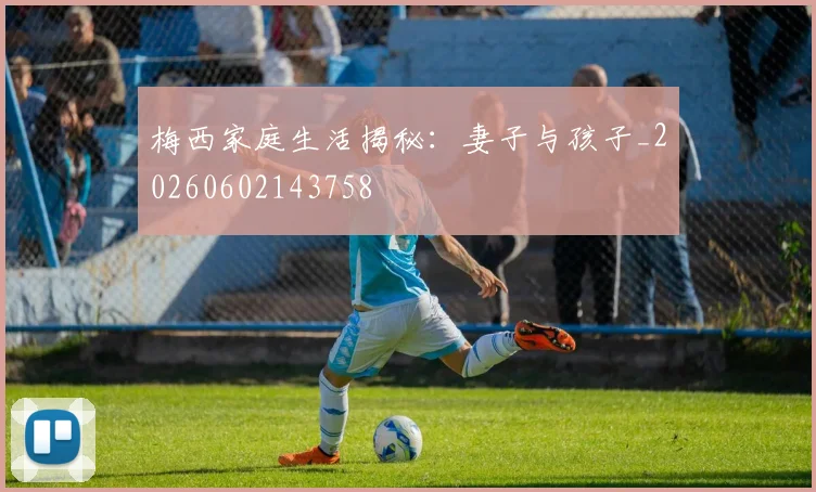 梅西家庭生活揭秘：妻子与孩子_20260602143758