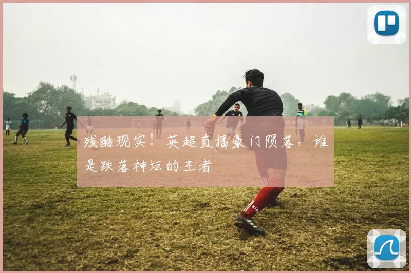 残酷现实!英超直播豪门陨落,谁是跌落神坛的王者