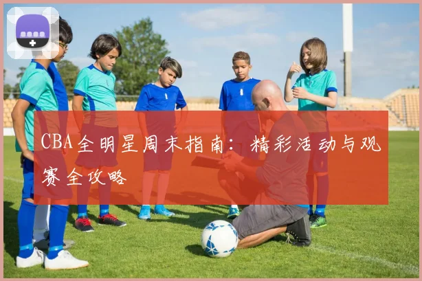 CBA全明星周末指南:精彩活动与观赛全攻略