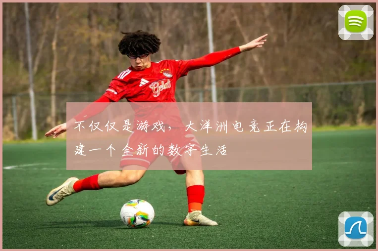 不仅仅是游戏，大洋洲电竞正在构建一个全新的数字生活