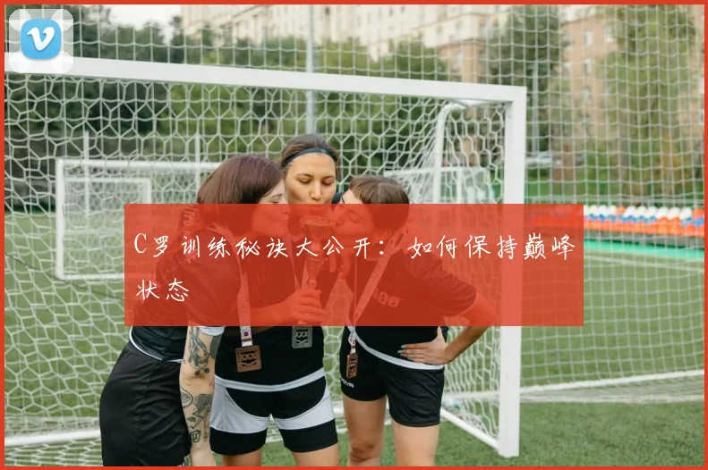 C罗训练秘诀大公开：如何保持巅峰状态