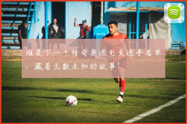 谁是下一个传奇奥运电竞选手名单，藏着无数未知的故事！