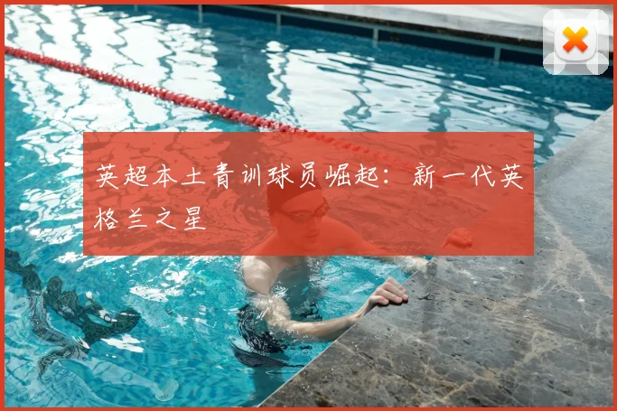英超本土青训球员崛起:新一代英格兰之星