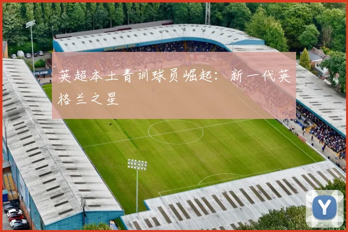 英超本土青训球员崛起:新一代英格兰之星