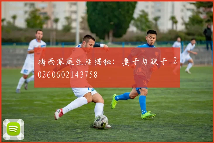 梅西家庭生活揭秘:妻子与孩子_20260602143758
