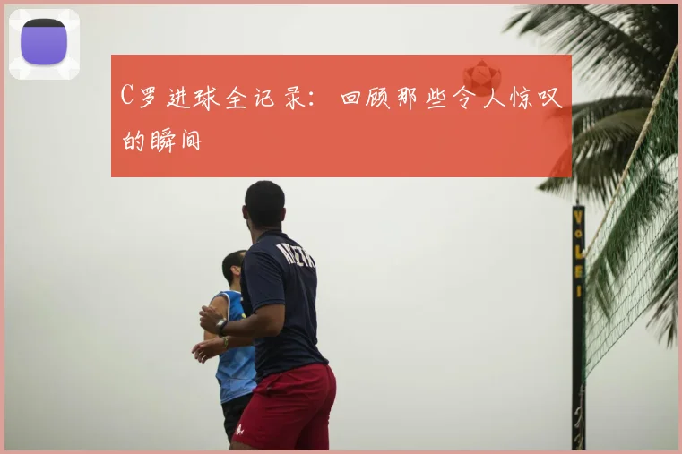 C罗进球全记录：回顾那些令人惊叹的瞬间