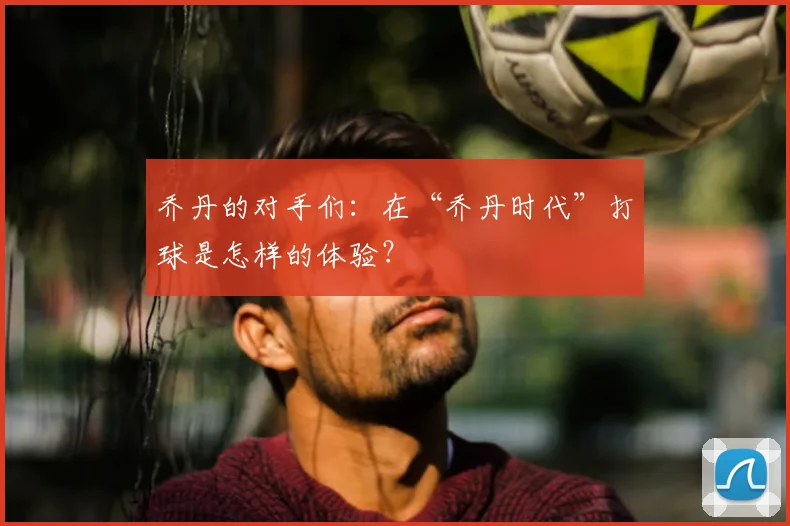 乔丹的对手们:在“乔丹时代”打球是怎样的体验?