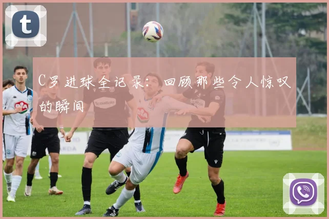 C罗进球全记录：回顾那些令人惊叹的瞬间